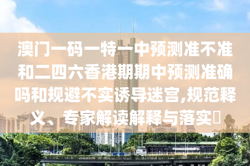 澳門一碼一特一中預測準不準和二四六香港期期中預測準確嗎和規避不實誘導迷宮,規范釋義、專家解讀解釋與落實?