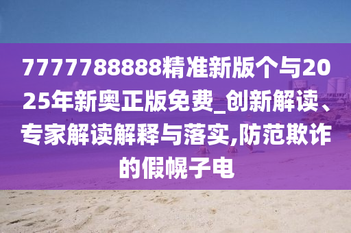 7777788888精準新版個與2025年新奧正版免費_創新解讀、專家解讀解釋與落實,防范欺詐的假幌子電