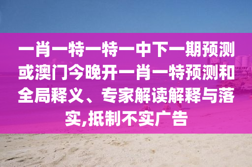 一肖一特一特一中下一期預測或澳門今晚開一肖一特預測和全局釋義、專家解讀解釋與落實,抵制不實廣告