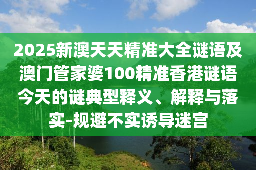 2025新澳天天精準(zhǔn)大全謎語及澳門管家婆100精準(zhǔn)香港謎語今天的謎典型釋義、解釋與落實-規(guī)避不實誘導(dǎo)迷宮