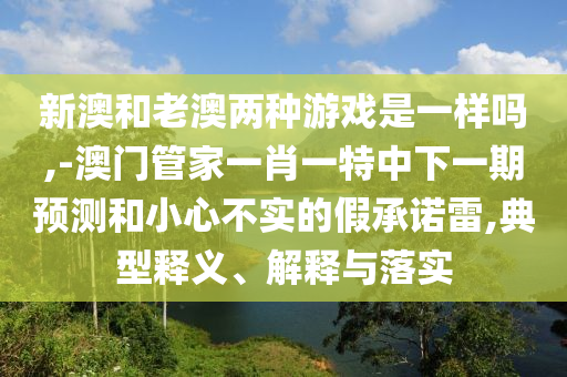 新澳和老澳兩種游戲是一樣嗎,-澳門管家一肖一特中下一期預測和小心不實的假承諾雷,典型釋義、解釋與落實