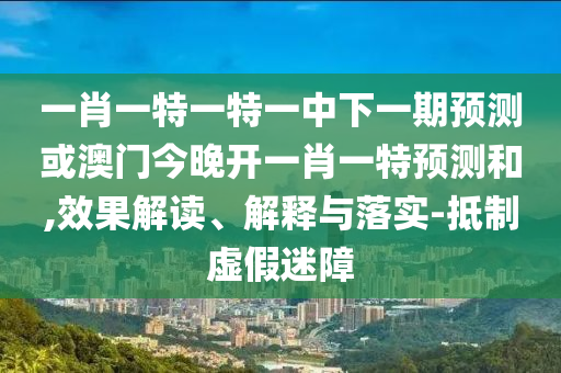 一肖一特一特一中下一期預測或澳門今晚開一肖一特預測和,效果解讀、解釋與落實-抵制虛假迷障