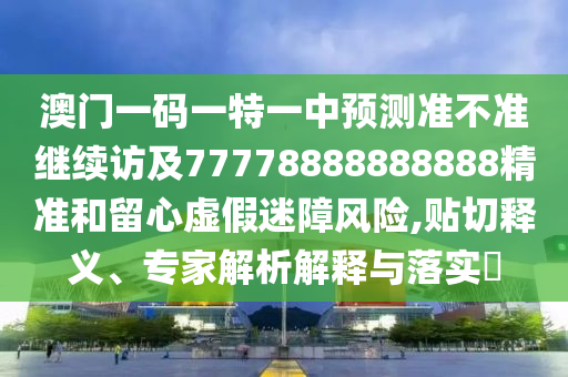 澳門一碼一特一中預測準不準繼續訪及77778888888888精準和留心虛假迷障風險,貼切釋義、專家解析解釋與落實?