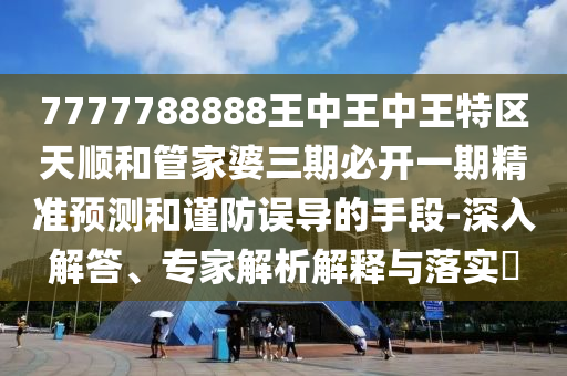 7777788888王中王中王特區天順和管家婆三期必開一期精準預測和謹防誤導的手段-深入解答、專家解析解釋與落實?