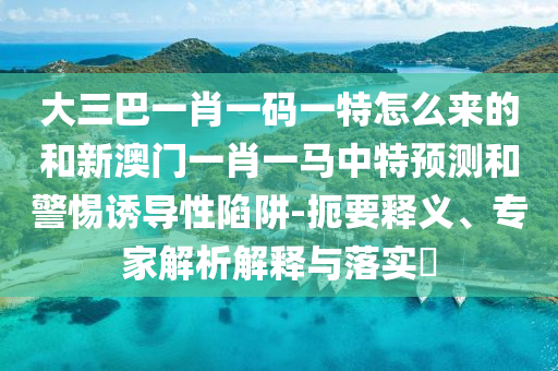 大三巴一肖一碼一特怎么來的和新澳門一肖一馬中特預測和警惕誘導性陷阱-扼要釋義、專家解析解釋與落實?