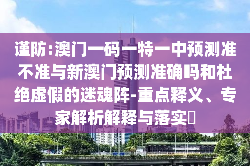 謹防:澳門一碼一特一中預測準不準與新澳門預測準確嗎和杜絕虛假的迷魂陣-重點釋義、專家解析解釋與落實?