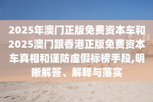 2025年澳門正版免費資本車和2025澳門跟香港正版免費資本車真相和謹防虛假標榜手段,明晰解答、解釋與落實