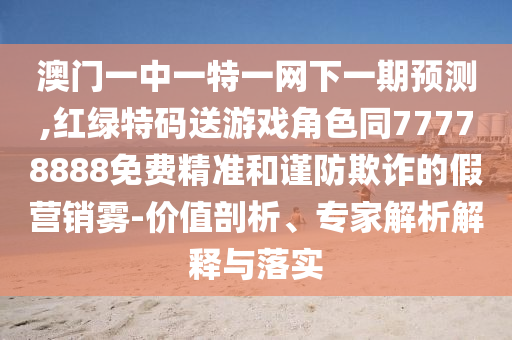 澳門一中一特一網下一期預測,紅綠特碼送游戲角色同77778888免費精準和謹防欺詐的假營銷霧-價值剖析、專家解析解釋與落實