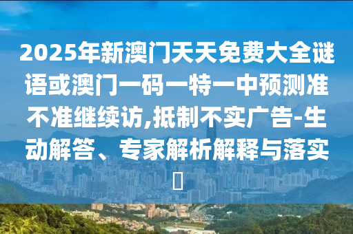 2025年新澳門天天免費大全謎語或澳門一碼一特一中預測準不準繼續訪,抵制不實廣告-生動解答、專家解析解釋與落實?