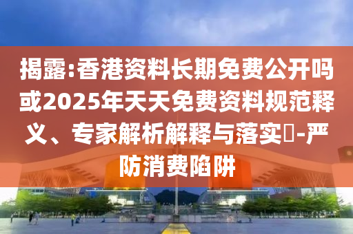 揭露:香港資料長期免費公開嗎或2025年天天免費資料規范釋義、專家解析解釋與落實?-嚴防消費陷阱