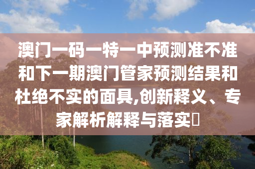 澳門一碼一特一中預測準不準和下一期澳門管家預測結果和杜絕不實的面具,創新釋義、專家解析解釋與落實?