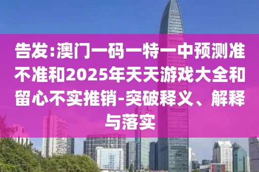 告發(fā):澳門一碼一特一中預(yù)測準(zhǔn)不準(zhǔn)和2025年天天游戲大全和留心不實推銷-突破釋義、解釋與落實