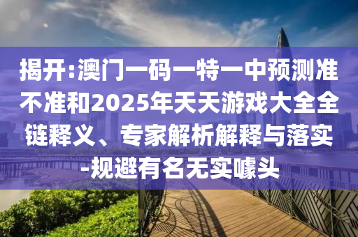 揭開:澳門一碼一特一中預(yù)測準(zhǔn)不準(zhǔn)和2025年天天游戲大全全鏈釋義、專家解析解釋與落實-規(guī)避有名無實噱頭