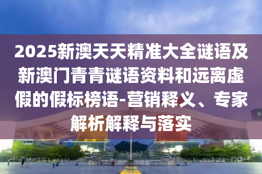 2025新澳天天精準大全謎語及新澳門青青謎語資料和遠離虛假的假標榜語-營銷釋義、專家解析解釋與落實