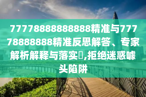 77778888888888精準(zhǔn)與77778888888精準(zhǔn)反思解答、專家解析解釋與落實?,拒絕迷惑噱頭陷阱