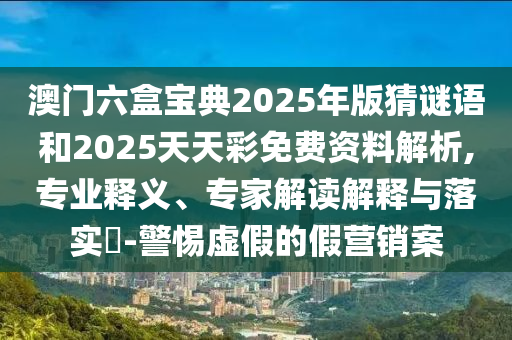 澳門六盒寶典2025年版猜謎語和2025天天彩免費資料解析,專業(yè)釋義、專家解讀解釋與落實?-警惕虛假的假營銷案