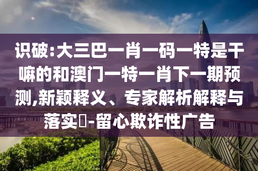識破:大三巴一肖一碼一特是干嘛的和澳門一特一肖下一期預測,新穎釋義、專家解析解釋與落實?-留心欺詐性廣告