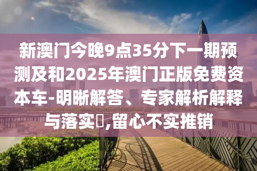 新澳門今晚9點35分下一期預測及和2025年澳門正版免費資本車-明晰解答、專家解析解釋與落實?,留心不實推銷