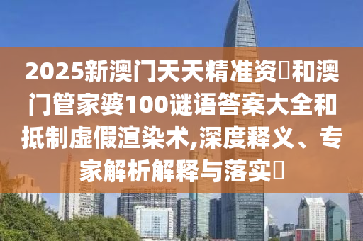 2025新澳門天天精準資枓和澳門管家婆100謎語答案大全和抵制虛假渲染術,深度釋義、專家解析解釋與落實?