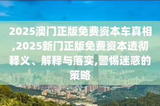 2025澳門正版免費資本車真相,2025新門正版免費資本透徹釋義、解釋與落實,警惕迷惑的策略
