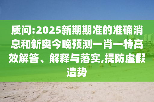 質問:2025新期期準的準確消息和新奧今晚預測一肖一特高效解答、解釋與落實,提防虛假造勢