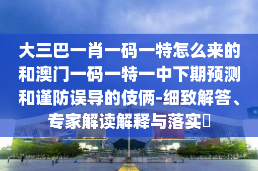 大三巴一肖一碼一特怎么來的和澳門一碼一特一中下期預測和謹防誤導的伎倆-細致解答、專家解讀解釋與落實?
