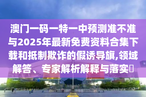 澳門一碼一特一中預(yù)測準(zhǔn)不準(zhǔn)與2025年最新免費資料合集下載和抵制欺詐的假誘導(dǎo)旗,領(lǐng)域解答、專家解析解釋與落實?