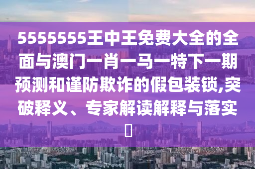 5555555王中王免費大全的全面與澳門一肖一馬一特下一期預測和謹防欺詐的假包裝鎖,突破釋義、專家解讀解釋與落實?