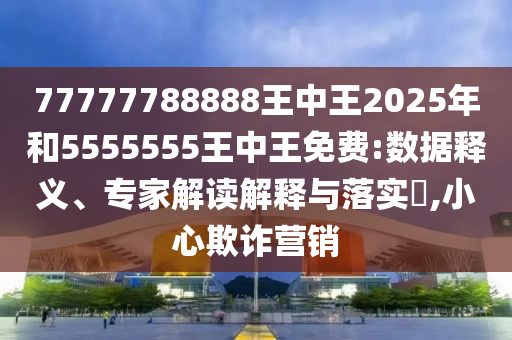 77777788888王中王2025年和5555555王中王免費:數據釋義、專家解讀解釋與落實?,小心欺詐營銷