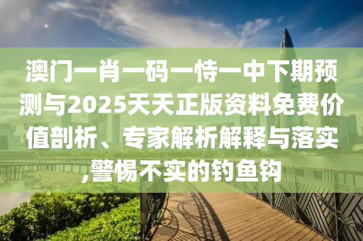 澳門一肖一碼一恃一中下期預測與2025天天正版資料免費價值剖析、專家解析解釋與落實,警惕不實的釣魚鉤