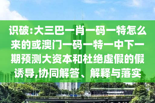 識破:大三巴一肖一碼一特怎么來的或澳門一碼一特一中下一期預測大資本和杜絕虛假的假誘導,協同解答、解釋與落實