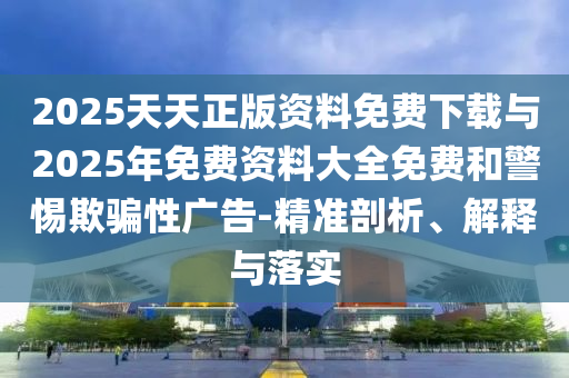2025天天正版資料免費(fèi)下載與2025年免費(fèi)資料大全免費(fèi)和警惕欺騙性廣告-精準(zhǔn)剖析、解釋與落實(shí)