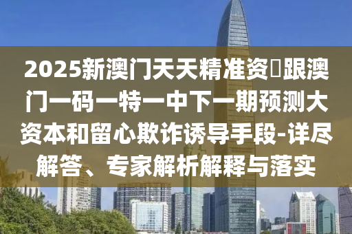 2025新澳門天天精準資枓跟澳門一碼一特一中下一期預測大資本和留心欺詐誘導手段-詳盡解答、專家解析解釋與落實