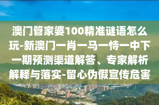 澳門管家婆100精準謎語怎么玩-新澳門一肖一馬一恃一中下一期預測渠道解答、專家解析解釋與落實-留心偽假宣傳危害