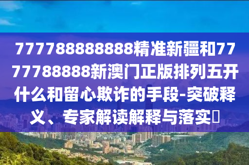 777788888888精準新疆和7777788888新澳門正版排列五開什么和留心欺詐的手段-突破釋義、專家解讀解釋與落實?