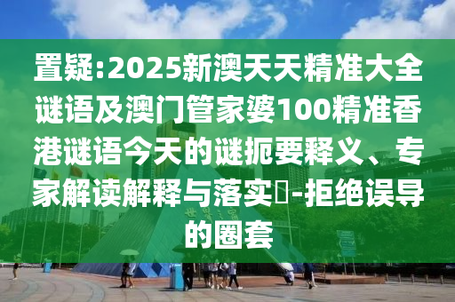 置疑:2025新澳天天精準(zhǔn)大全謎語及澳門管家婆100精準(zhǔn)香港謎語今天的謎扼要釋義、專家解讀解釋與落實?-拒絕誤導(dǎo)的圈套