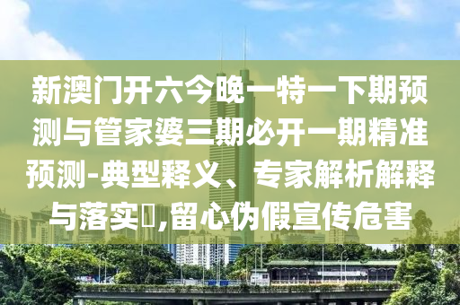 新澳門開六今晚一特一下期預測與管家婆三期必開一期精準預測-典型釋義、專家解析解釋與落實?,留心偽假宣傳危害