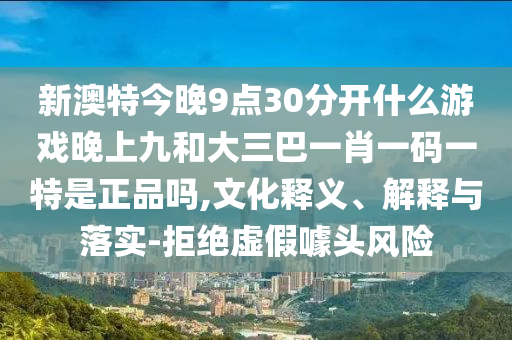新澳特今晚9點30分開什么游戲晚上九和大三巴一肖一碼一特是正品嗎,文化釋義、解釋與落實-拒絕虛假噱頭風險