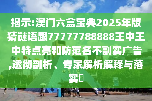 揭示:澳門六盒寶典2025年版猜謎語跟77777788888王中王中特點亮和防范名不副實廣告,透徹剖析、專家解析解釋與落實?
