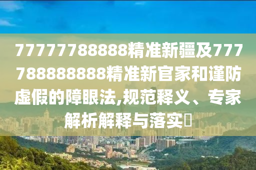77777788888精準(zhǔn)新疆及777788888888精準(zhǔn)新官家和謹(jǐn)防虛假的障眼法,規(guī)范釋義、專家解析解釋與落實(shí)?