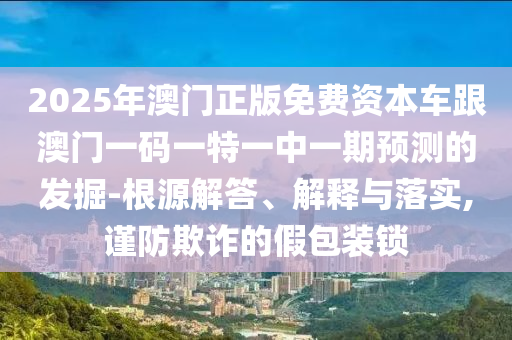 2025年澳門正版免費資本車跟澳門一碼一特一中一期預測的發掘-根源解答、解釋與落實,謹防欺詐的假包裝鎖