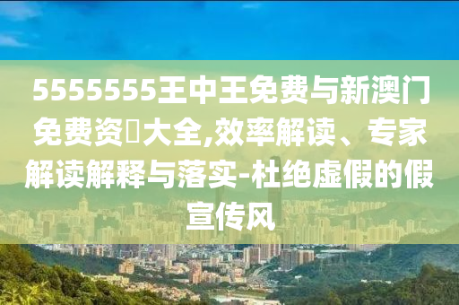 5555555王中王免費與新澳門免費資枓大全,效率解讀、專家解讀解釋與落實-杜絕虛假的假宣傳風