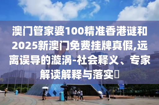 澳門管家婆100精準香港謎和2025新澳門免費掛牌真假,遠離誤導的漩渦-社會釋義、專家解讀解釋與落實?