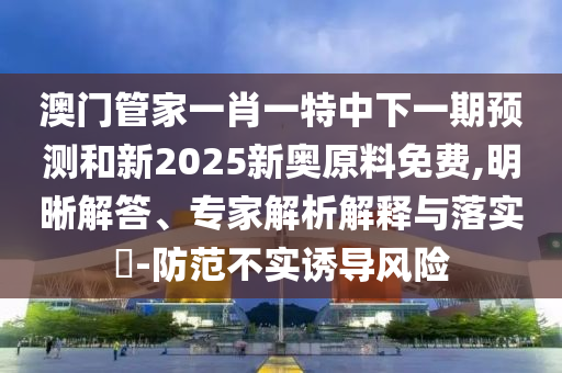澳門管家一肖一特中下一期預(yù)測和新2025新奧原料免費(fèi),明晰解答、專家解析解釋與落實(shí)?-防范不實(shí)誘導(dǎo)風(fēng)險(xiǎn)