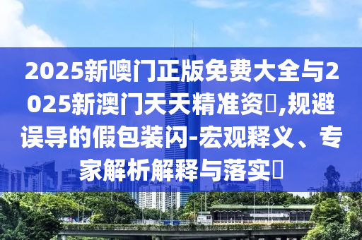 2025新噢門正版免費大全與2025新澳門天天精準資枓,規避誤導的假包裝閃-宏觀釋義、專家解析解釋與落實?
