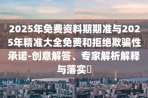 2025年免費資料期期準與2025年精準大全免費和拒絕欺騙性承諾-創(chuàng)意解答、專家解析解釋與落實?