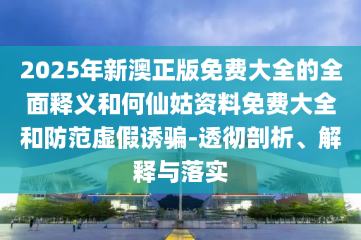 2025年新澳正版免費(fèi)大全的全面釋義和何仙姑資料免費(fèi)大全和防范虛假誘騙-透徹剖析、解釋與落實