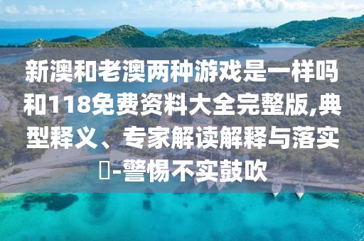 新澳和老澳兩種游戲是一樣嗎和118免費資料大全完整版,典型釋義、專家解讀解釋與落實?-警惕不實鼓吹