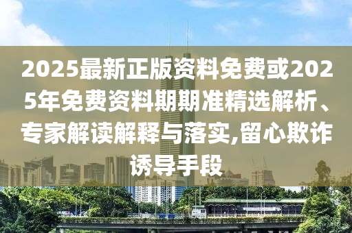 2025最新正版資料免費或2025年免費資料期期準精選解析、專家解讀解釋與落實,留心欺詐誘導手段