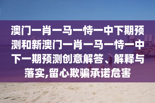 澳門一肖一馬一恃一中下期預測和新澳門一肖一馬一恃一中下一期預測創意解答、解釋與落實,留心欺騙承諾危害